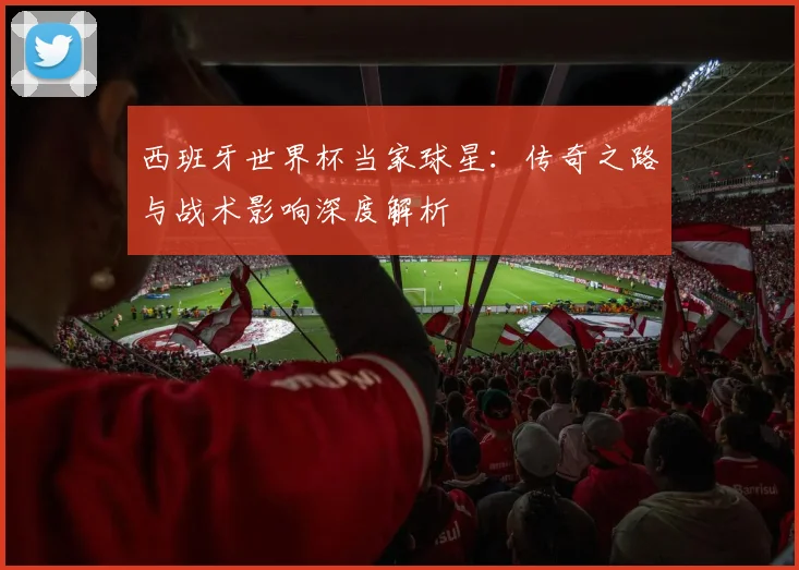 西班牙世界杯当家球星：传奇之路与战术影响深度解析