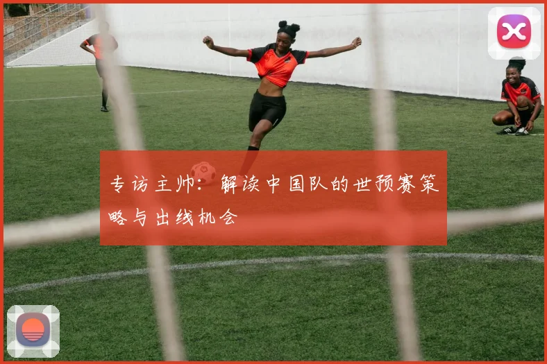 专访主帅：解读中国队的世预赛策略与出线机会