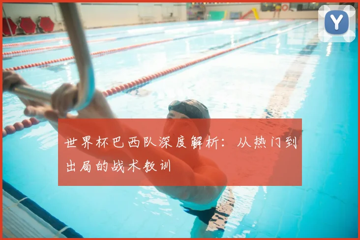 世界杯巴西队深度解析:从热门到出局的战术教训