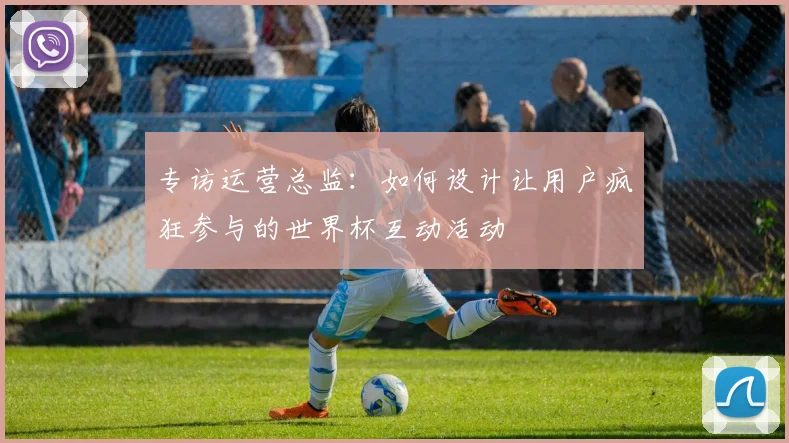 专访运营总监：如何设计让用户疯狂参与的世界杯互动活动