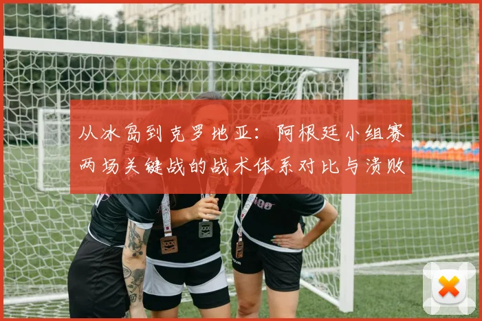 从冰岛到克罗地亚:阿根廷小组赛两场关键战的战术体系对比与溃败根源