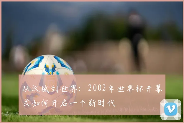 从汉城到世界:2002年世界杯开幕式如何开启一个新时代