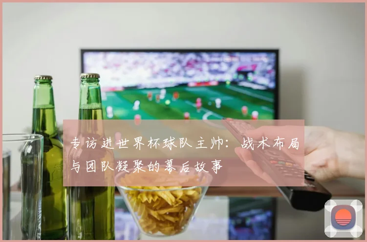 专访进世界杯球队主帅:战术布局与团队凝聚的幕后故事