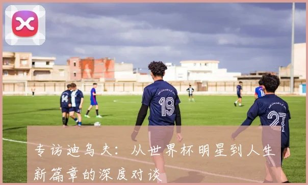 专访迪乌夫：从世界杯明星到人生新篇章的深度对谈
