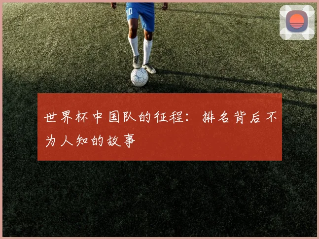 世界杯中国队的征程:排名背后不为人知的故事