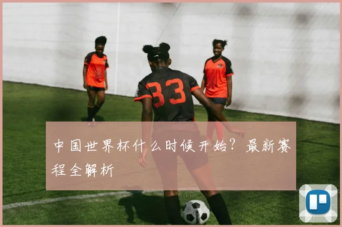 中国世界杯什么时候开始?最新赛程全解析