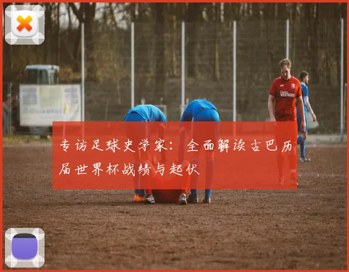 专访足球史学家:全面解读古巴历届世界杯战绩与起伏