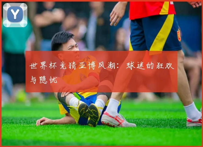 世界杯竞猜亚博风潮:球迷的狂欢与隐忧